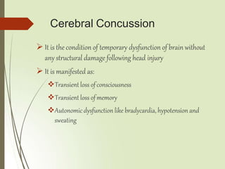 Cerebral Concussion
 It is the condition of temporary dysfunction of brain without
any structural damage following head injury
 It is manifested as:
Transient loss ofconsciousness
Transient loss ofmemory
Autonomic dysfunction like bradycardia, hypotension and
sweating
 