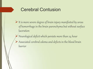 Cerebral Contusion
 It is more severe degree of brain injury manifested by areas
of hemorrhage in the brain parenchyma but without surface
laceration
 Neurological deficit which persists more than 24 hour
 Associated cerebral edema and defects in the blood brain
barrier
 