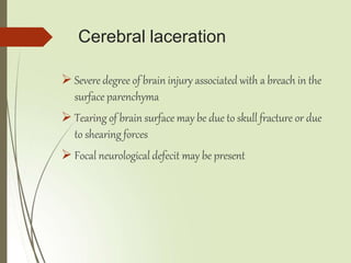 Cerebral laceration
 Severe degree of brain injury associated with a breach in the
surface parenchyma
 Tearing of brain surface may be due to skull fracture or due
to shearing forces
 Focal neurological defecit may be present
 