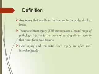 Definition
 Any injury that results in the trauma to the scalp, skull or
brain.
 Traumatic brain injury (TBI) encompasses a broad range of
pathologic injuries to the brain of varying clinical severity
that result from head trauma.
 Head injury and traumatic brain injury are often used
interchangeably
 