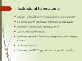 Extradural haematoma
 Collection of blood between the cranial bones and duramater
 It is associated with the fracture of temporo-parietal region
 Commonest vessel: Middle meningeal artery
 Lucid interval may be present
 Confusion, irritability, drowsiness, hemiparesis to the same side
of injury
 Hutchinson’s pupils
 Features of raised ICP: hypertension, bradycardia, vomiting
 