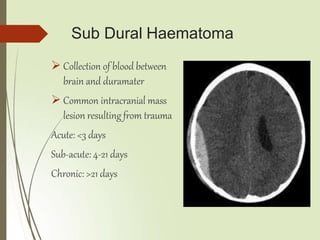 Sub Dural Haematoma
 Collection of blood between
brain and duramater
 Common intracranial mass
lesion resulting from trauma
Acute: <3 days
Sub-acute: 4-21 days
Chronic: >21 days
 