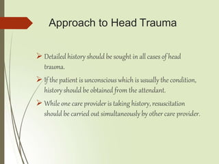Approach to Head Trauma
 Detailed history should be sought in all cases of head
trauma.
 If the patient is unconscious which is usually the condition,
history should be obtained from the attendant.
 While one care provider is taking history, resuscitation
should be carried out simultaneously by other care provider.
 