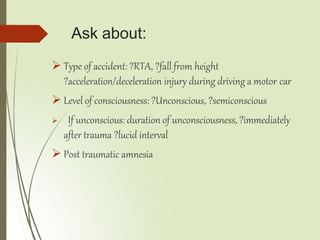 Ask about:
 Type of accident: ?RTA, ?fall from height
?acceleration/deceleration injury during driving a motor car
 Level of consciousness: ?Unconscious, ?semiconscious
 If unconscious: duration of unconsciousness, ?immediately
after trauma ?lucid interval
 Post traumatic amnesia
 