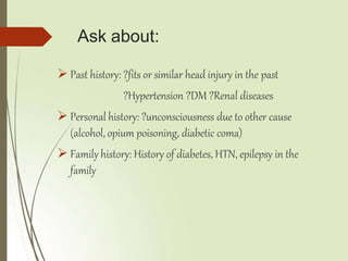 Ask about:
 Past history: ?fits or similar head injury in the past
?Hypertension ?DM ?Renal diseases
 Personal history: ?unconsciousness due to other cause
(alcohol, opium poisoning, diabetic coma)
 Family history: History of diabetes, HTN, epilepsy in the
family
 