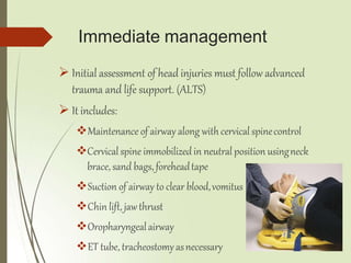 Immediate management
 Initial assessment of head injuries must follow advanced
trauma and life support. (ALTS)
 It includes:
Maintenance of airway along with cervical spinecontrol
Cervical spine immobilized in neutral position usingneck
brace, sand bags, foreheadtape
Suction of airway to clear blood,vomitus
Chin lift, jawthrust
Oropharyngealairway
ET tube, tracheostomyasnecessary
 