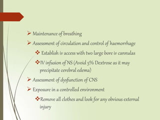  Maintenance of breathing
 Assessment of circulation and control of haemorrhage
 Establish iv access with two large bore iv cannulas
IV infusion of NS (Avoid 5% Dextrose as it may
precipitate cerebral edema)
 Assessment of dysfunction of CNS
 Exposure in a controlled environment
Remove all clothes and look for any obvious external
injury
 