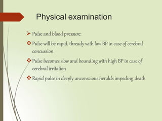 Physical examination
 Pulse and blood pressure:
Pulse will be rapid, thready with low BP in case of cerebral
concussion
Pulse becomes slow and bounding with high BP in case of
cerebral irritation
Rapid pulse in deeply unconscious heralds impeding death
 