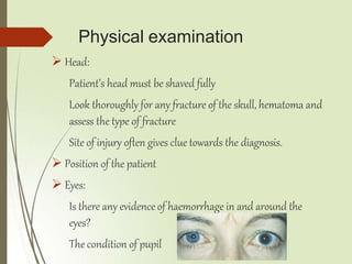 Physical examination
 Head:
Patient’s head must be shaved fully
Look thoroughly for any fracture of the skull, hematoma and
assess the type of fracture
Site of injury often gives clue towards the diagnosis.
 Position of the patient
 Eyes:
Is there any evidence of haemorrhage in and around the
eyes?
The condition of pupil
 