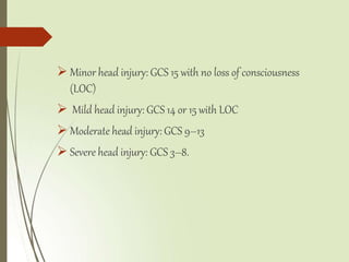  Minor head injury: GCS 15 with no loss of consciousness
(LOC)
 Mild head injury: GCS 14 or 15 with LOC
 Moderate head injury: GCS 9–13
 Severe head injury: GCS 3–8.
 