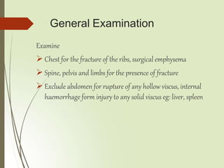 General Examination
Examine
 Chest for the fracture of the ribs, surgical emphysema
 Spine, pelvis and limbs for the presence of fracture
 Exclude abdomen for rupture of any hollow viscus, internal
haemorrhage form injury to any solid viscus eg: liver, spleen
 