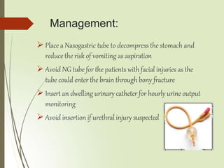 Management:
 Place a Nasogastric tube to decompress the stomach and
reduce the risk of vomiting as aspiration
 Avoid NG tube for the patients with facial injuries as the
tube could enter the brain through bony fracture
 Insert an dwelling urinary catheter for hourly urine output
monitoring
 Avoid insertion if urethral injury suspected
 