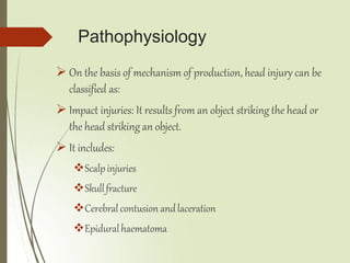 Pathophysiology
 On the basis of mechanism of production, head injury can be
classified as:
 Impact injuries: It results from an object striking the head or
the head striking an object.
 It includes:
Scalpinjuries
Skullfracture
Cerebral contusion andlaceration
Epiduralhaematoma
 