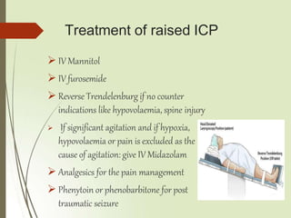 Treatment of raised ICP
 IV Mannitol
 IV furosemide
 Reverse Trendelenburg if no counter
indications like hypovolaemia, spine injury
 If significant agitation and if hypoxia,
hypovolaemia or pain is excluded as the
cause of agitation: give IV Midazolam
 Analgesics for the pain management
 Phenytoin or phenobarbitone for post
traumatic seizure
 