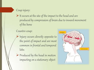Coupinjury
Contracoupinjury
Coup injury:
 It occurs at the site of the impact to the head and are
produced by compression of brain due to inward movement
of the bone
Countre-coup:
 Injury occurs directly opposite to
the point of impact and are most
common in frontal and temporal
6
lobe.
 Produced by the head in motion
impacting on a stationary object
 