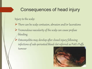 Consequences of head injury
Injury to the scalp:
 There can be scalp contusion, abrasion and/or lacerations
 Tremendous vascularity of the scalp can cause profuse
bleeding
 Osteomyelitis may develop after closed injury following
infections of sub-periosteal blood clot referred as Pott’s Puffy
tumour
 