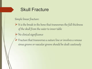 Skull Fracture
Simple linear fracture:
 It is the break in the bone that transverses the full thickness
of the skull from the outer to inner table
 No clinicalsignificance
 Fracture that transverses a suture line or involves a venous
sinus groove or vascular groove should be dealt cautiously
 