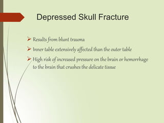 Depressed Skull Fracture
 Results from blunt trauma
 Inner table extensively affected than the outer table
 High risk of increased pressure on the brain or hemorrhage
to the brain that crushes the delicate tissue
 