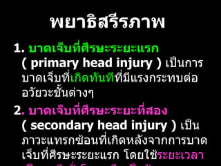 พยาธิสรีรภาพ   1.  บาดเจ็บที่ศีรษะระยะแรก   (  primary head injury )  เป็นการบาดเจ็บที่ เกิดทันที ที่มีแรงกระทบต่ออวัยวะชั้นต่างๆ  2 .  บาดเจ็บที่ศีรษะระยะที่สอง   (  secondary head injury )   เป็นภาวะแทรกซ้อนที่เกิดหลังจากการบาดเจ็บที่ศีรษะระยะแรก โดยใช้ ระยะเวลาเป็นนาที ชั่วโมง หรือเป็นวัน   