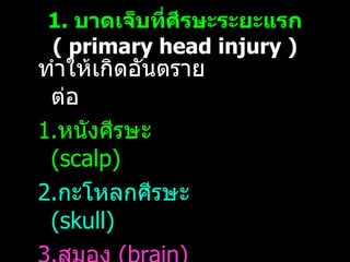 1.  บาดเจ็บที่ศีรษะระยะแรก   (  primary head injury ) ทำให้เกิดอันตรายต่อ  1. หนังศีรษะ  ( scalp)  2. กะโหลกศีรษะ  (skull) 3. สมอง   (brain) 