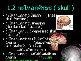 1.2  กะโหลกศีรษะ  (  skull ) กะโหลกแตกร้าวเป็นแนว  (  linear skull fracture )  กะโหลกแตกร้าวบริเวณฐาน  (  basilar skull fracture )  กะโหลกแตกยุบ  (  depressed skull fracture ) กะโหลกแตกร้าวแต่ไม่มีหนังศีรษะฉีกขาด  ไม่ต้องรักษา  หาย เองใน  2 – 3   เดือน  แต่ต้องสังเกตอาการ  กะโหลกแตกยุบ  แต่ไม่มีหนังศีรษะฉีกขาด  ถ้า ยุบเกินความหนาของกะโหลก  ต้องทำการผ่าตักยกกะโหลกขึ้นมา  