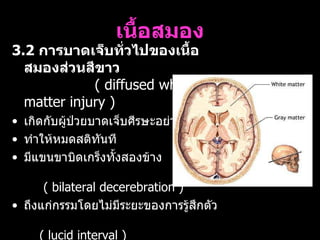 เนื้อสมอง 3.2  การบาดเจ็บทั่วไปของเนื้อสมองส่วนสีขาว   (  diffused white matter injury )  เกิดกับผู้ป่วยบาดเจ็บศีรษะอย่างรุนแรง  ทำให้หมดสติทันที มีแขนขาบิดเกร็งทั้งสองข้าง  (  bilateral decerebration )  ถึงแก่กรรมโดยไม่มีระยะของการรู้สึกตัว  (  lucid interval )  สาเหตุจากการบาดเจ็บที่ศีรษะชนิดหมุน  