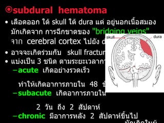 subdural   hematoma เลือดออก ใต้  skull   ใต้  dura  แต่ อยู่นอกเนื้อสมอง   มักเกิดจาก การฉีกขาดของ  "bridging veins"   จาก   cerebral cortex  ไปยัง  dura  อาจจะเกิดร่วมกับ  skull fracture   หรือไม่ก็ได้ แบ่งเป็น  3  ชนิด ตามระยะเวลาการเกิด   acute   เกิดอย่างรวดเร็ว  ทำให้เกิดอาการภายใน  48  ชั่วโมง  subacute   เกิดอาการภายใน  2  วัน  ถึง  2  สัปดาห์ chronic   มีอาการหลัง  2  สัปดาห์ขึ้นไป   มักเกิดในผู้สูงอายุ ซึ่ง   bridging veins  ยืด และเปราะ   เลือดจะออกช้าๆภายหลัง   minor injuries   การรักษา ในกรณีเร่งด่วนให้ทำ  exploratory   burr   hole dura skull 