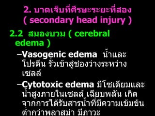 2.  บาดเจ็บที่ศีรษะระยะที่สอง  (  secondary head injury ) 2.2  สมองบวม   (  cerebral edema ) Vasogenic edema   น้ำและโปรตีน รั่วเข้าสู่ช่องว่างระหว่างเซลล์  Cytotoxic edema   มีโซเดียมและน้ำสูงภายในเซลล์ เฉียบพลัน เกิดจากการได้รับสารน้ำที่มีความเข้มข้นต่ำกว่าพลาสม่า มีภาวะคาร์บอนไดออกไซด์คั่งในร่างกาย และความดันเลือดแดงสูงอย่างเฉียบพลัน 