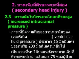 2.  บาดเจ็บที่ศีรษะระยะที่สอง  (  secondary head injury ) 2.3    ความดันในโพรงกะโหลกศีรษะสูง  (  increased intracranial pressure )   ภาวะที่มีความดันของสารเหลวในช่องเวนตริเคิล  (  ventricular fluid pressure )  ประมาณ  15  มิลลิเมตรปรอทหรือ  200  มิลลิเมตรน้ำขึ้นไป เป็นภาวะที่พบได้บ่อยหลังจากบาดเจ็บที่ศีรษะพบประมาณร้อยละ  75  ของผู้ป่วยบาดเจ็บที่ศีรษะอย่างรุนแรง  