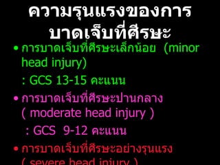 ความรุนแรงของการบาดเจ็บที่ศีรษะ การบาดเจ็บที่ศีรษะเล็กน้อย  (minor head injury)  : GCS  13-15  คะแนน การบาดเจ็บที่ศีรษะปานกลาง  (  moderate head injury )    : GCS   9-12  คะแนน การบาดเจ็บที่ศีรษะอย่างรุนแรง  (  severe head injury )  : GCS   3-8  คะแนน 