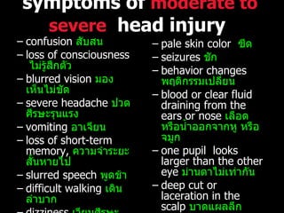 confusion  สับสน loss of consciousness  ไม่รู้สึกตัว blurred vision  มองเห็นไม่ชัด severe headache  ปวดศีรษะรุนแรง vomiting  อาเจียน loss of short-term memory,  ความจำระยะสั้นหายไป slurred speech  พูดช้า difficult walking  เดินลำบาก dizziness  เวียนศีรษะ weakness in one side or area of the body  อ่อนแรงข้างใดข้างหนึ่ง sweating  เหงื่อแตก pale skin color  ซีด seizures  ชัก behavior changes  พฤติกรรมเปลี่ยน blood or clear fluid draining from the ears or nose  เลือดหรือน้ำออกจากหู หรือจมูก one pupil  looks larger than the other eye  ม่านตาไม่เท่ากัน deep cut or laceration in the scalp  บาดแผลลึก open wound in the head  ศีรษะเปิด foreign object penetrating the head   สิ่งแปลกปลอมอยู่ในศีรษะ symptoms of  moderate to severe   head injury   