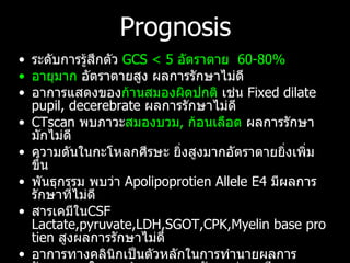 Prognosis ระดับการรู้สึกตัว  GCS < 5  อัตราตาย   60-80% อายุมาก  อัตราตายสูง ผลการรักษาไม่ดี อาการแสดงของ ก้านสมองผิดปกติ  เช่น  Fixed dilate pupil, decerebrate  ผลการรักษาไม่ดี CTscan  พบภาวะ สมองบวม ,  ก้อนเลือด  ผลการรักษามักไม่ดี ความดันในกะโหลกศีรษะ ยิ่งสูงมากอัตราตายยิ่งเพิ่มขึ้น พันธุกรรม พบว่า  Apolipoprotien Allele E4  มีผลการรักษาที่ไม่ดี สารเคมีใน CSF Lactate,pyruvate,LDH,SGOT,CPK,Myelin base protien  สูงผลการรักษาไม่ดี อาการทางคลินิกเป็นตัวหลักในการทำนายผลการรักษา สูตรในการทำนายผลการรักษาต่างๆ มีความคลาดเคลื่อน  เนื่องจาก โรคแทรกซ้อนและตัวแปรอื่นๆที่อาจจะเกี่ยวข้อง  