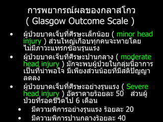 การพยากรณ์ผลของกลาสโกว  (  Glasgow Outcome Scale )  ผู้ป่วยบาดเจ็บที่ศีรษะเล็กน้อย  (   minor head injury  )  ส่วนใหญ่เกือบทุกคนจะหายโดยไม่มีภาวะแทรกซ้อนรุนแรง  ผู้ป่วยบาดเจ็บที่ศีรษะปานกลาง  (  moderate head injury  )  มักจะพบผู้ป่วยในกลุ่มนี้อาการเป็นที่น่าพอใจ มีเพียงส่วนน้อยที่มีสติปัญญาลดลง  ผู้ป่วยบาดเจ็บที่ศีรษะอย่างรุนแรง  (   Severe head injury  )  อัตราตายร้อยละ  50  ส่วนผู้ป่วยที่รอดชีวิตไป  6  เดือน มีความพิการอย่างรุนแรง ร้อยละ  20  มีความพิการปานกลางร้อยละ  40  หายเป็นปกติ ร้อยละ  40  