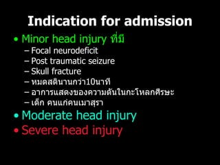 Indication for admission Minor head injury  ที่มี Focal neurodeficit P ost traumatic seizure S kull fracture หมดสตินานกว่า 10 นาที อาการแสดงของความดันในกะโหลกศีรษะ เด็ก คนแก่คนเมาสุรา Moderate head injury Severe head injury 