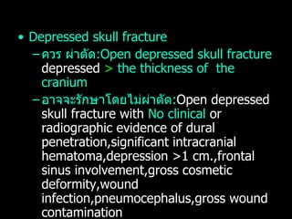 Depressed skull fracture ควร ผ่าตัด :Open depressed skull fracture  depressed  >  the thickness of  the cranium  อาจจะรักษาโดยไม่ผ่าตัด : Open depressed skull fracture with  No clinical  or radiographic evidence of dural penetration,significant intracranial hematoma,depression >1 cm.,frontal sinus involvement,gross cosmetic deformity,wound infection,pneumocephalus,gross wound contamination อาจจะรักษาโดยไม่ผ่าตัด :Closed depressed skull fracture 
