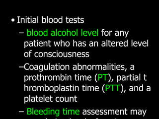 Initial blood tests blood alcohol level  for any patient who has an altered level of consciousness   C oagulation abnormalities, a prothrombin time ( PT ), partial thromboplastin time ( PTT ), and a platelet count B leeding time  assessment may reveal platelet dysfunction.  