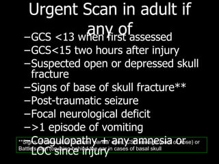 Urgent Scan  in adult  if any of GCS <13 when first assessed  GCS<15 two hours after injury Suspected open or depressed skull fracture  Signs of base of skull fracture** Post-traumatic seizure Focal neurological deficit >1 episode of vomiting Coagulopathy + any amnesia or LOC since injury **Signs of basal skull fracture: 'panda' eyes, CSF leakage (ears or nose) or Battle's sign (bruising behind the ear in cases of basal skull  