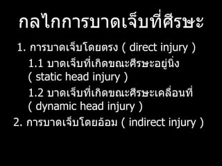 กลไกการบาดเจ็บที่ศีรษะ 1.  การบาดเจ็บโดยตรง  (  direct injury )  1.1  บาดเจ็บที่เกิดขณะศีรษะอยู่นิ่ง  (  static head injury )  1.2  บาดเจ็บที่เกิดขณะศีรษะเคลื่อนที่   ( dynamic head injury )  2.  การบาดเจ็บโดยอ้อม  (  indirect injury )  