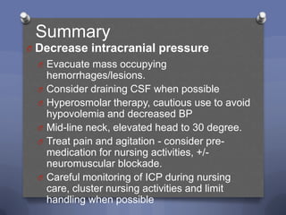 Summary
O Decrease intracranial pressure
  O Evacuate mass occupying
      hemorrhages/lesions.
  O   Consider draining CSF when possible
  O   Hyperosmolar therapy, cautious use to avoid
      hypovolemia and decreased BP
  O   Mid-line neck, elevated head to 30 degree.
  O   Treat pain and agitation - consider pre-
      medication for nursing activities, +/-
      neuromuscular blockade.
  O   Careful monitoring of ICP during nursing
      care, cluster nursing activities and limit
      handling when possible
 