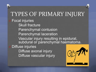 TYPES OF PRIMARY INJURY
O Focal injuries
       Skull fracture
       Parenchymal contusion
       Parenchymal laceration
       Vascular injury resulting in epidural,
       subdural or parenchymal haematoma.
O Diffuse injuries
       Diffuse axonal injury
       Diffuse vascular injury
 