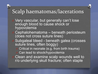 Scalp haematomas/lacerations
O Very vascular, but generally can‟t lose
  enough blood to cause shock or
  hypovolemia
O Cephalohematoma – beneath periosteum
  (does not cross suture lines)
O Subgaleal bleed - beneath galea (crosses
  suture lines, often boggy)
  O Critical in neonate (e.g. from birth trauma)
  O Can lead to shock/hypovolemia
O Clean and examine scalp wounds well to
 r/o underlying skull fracture; often staple
 
