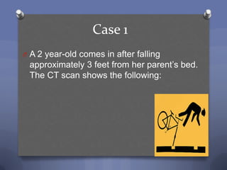 Case 1
O A 2 year-old comes in after falling
 approximately 3 feet from her parent‟s bed.
 The CT scan shows the following:
 