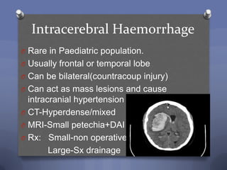 Intracerebral Haemorrhage
O Rare in Paediatric population.
O Usually frontal or temporal lobe
O Can be bilateral(countracoup injury)
O Can act as mass lesions and cause
  intracranial hypertension
O CT-Hyperdense/mixed
O MRI-Small petechia+DAI
O Rx: Small-non operative
        Large-Sx drainage
 