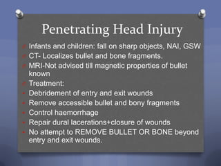 Penetrating Head Injury
O Infants and children: fall on sharp objects, NAI, GSW
O CT- Localizes bullet and bone fragments.
O MRI-Not advised till magnetic properties of bullet
    known
O   Treatment:
   Debridement of entry and exit wounds
   Remove accessible bullet and bony fragments
   Control haemorrhage
   Repair dural lacerations+closure of wounds
   No attempt to REMOVE BULLET OR BONE beyond
    entry and exit wounds.
 