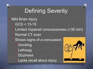 Defining Severity
O Mild Brain Injury
  O GCS = 13-15
  O Limited impaired consciousness (<30 min)
  O Normal CT scan
  O Shows signs of a concussion
    O Vomiting
    O Lethargy
    O Dizziness
    O Lacks recall about injury
 