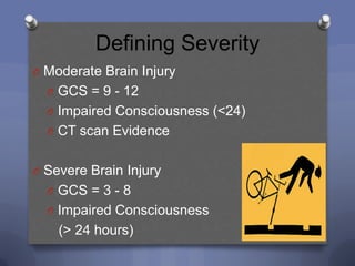 Defining Severity
O Moderate Brain Injury
  O GCS = 9 - 12
  O Impaired Consciousness (<24)
  O CT scan Evidence


O Severe Brain Injury
  O GCS = 3 - 8
  O Impaired Consciousness
    (> 24 hours)
 