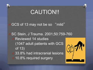 CAUTION!!

O GCS of 13 may not be so “mild”


O SC Stein, J Trauma. 2001;50:759-760
  O Reviewed 14 studies
    (1047 adult patients with GCS
    of 13)
  O 33.8% had intracranial lesions
  O 10.8% required surgery
 