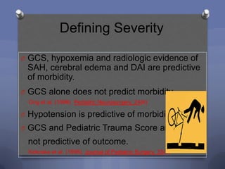 Defining Severity

O GCS, hypoxemia and radiologic evidence of
 SAH, cerebral edema and DAI are predictive
 of morbidity.
O GCS alone does not predict morbidity.
  Ong et al. (1996) Pediatric Neurosurgery, 24(6)

O Hypotension is predictive of morbidity.
O GCS and Pediatric Trauma Score are
 not predictive of outcome.
  Kokoska et al. (1998), Journal of Pediatric Surgery, 33(2)
 