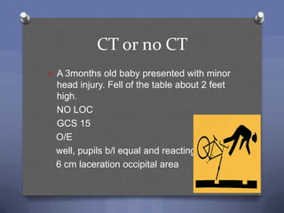 CT or no CT
O A 3months old baby presented with minor
 head injury. Fell of the table about 2 feet
 high.
 NO LOC
 GCS 15
 O/E
 well, pupils b/l equal and reacting
 6 cm laceration occipital area
 