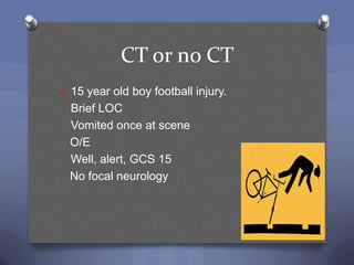 CT or no CT
O 15 year old boy football injury.
 Brief LOC
 Vomited once at scene
 O/E
 Well, alert, GCS 15
 No focal neurology
 